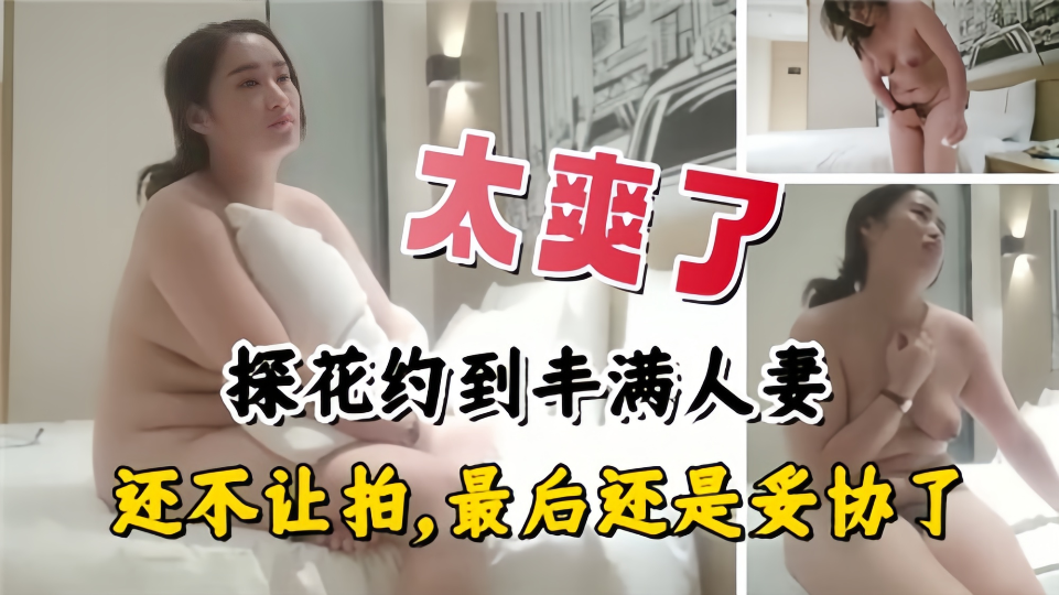 太爽了！探花约到丰满人妻，还不让拍、最后还是妥协了